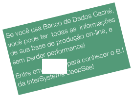 Se você usa Banco de Dados Caché, você pode ter  todas as  informações de sua base de produção on-line, e sem perder performance!
Entre em contato para conhecer o B.I da InterSystems DeepSee!